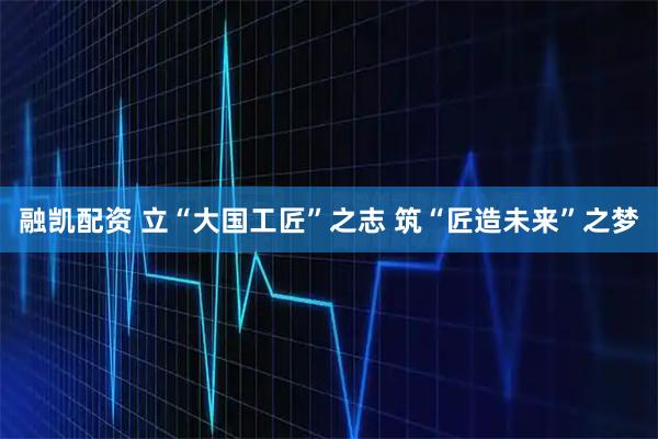 融凯配资 立“大国工匠”之志 筑“匠造未来”之梦