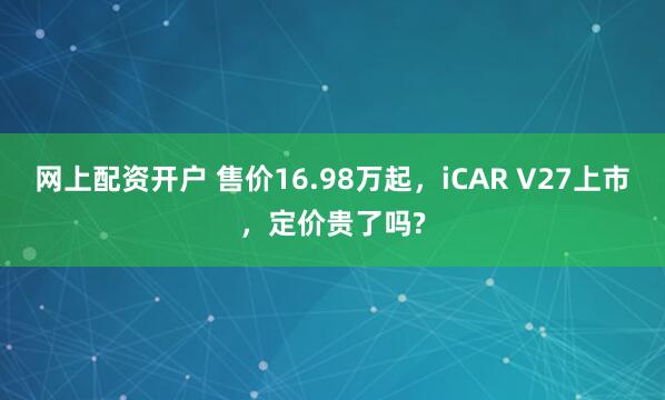 网上配资开户 售价16.98万起，iCAR V27上市，定价贵了吗?
