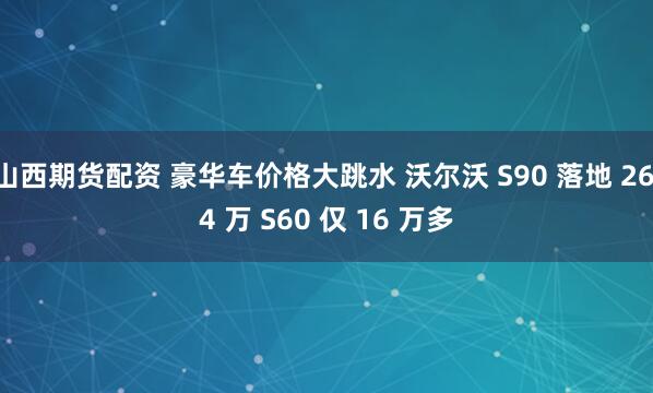 山西期货配资 豪华车价格大跳水 沃尔沃 S90 落地 26.4 万 S60 仅 16 万多