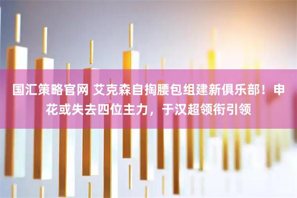 国汇策略官网 艾克森自掏腰包组建新俱乐部！申花或失去四位主力，于汉超领衔引领