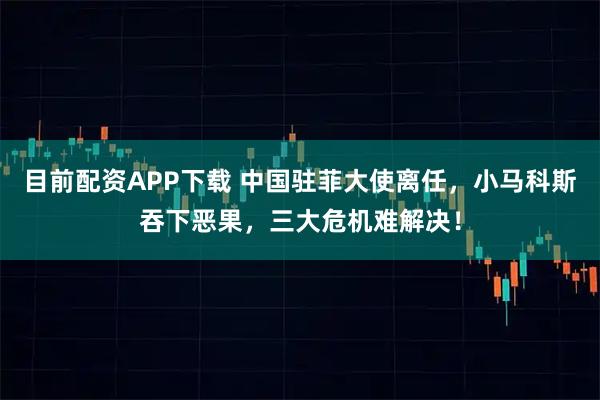 目前配资APP下载 中国驻菲大使离任，小马科斯吞下恶果，三大危机难解决！
