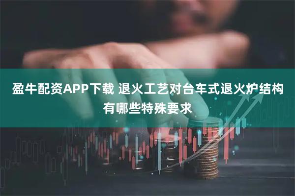 盈牛配资APP下载 退火工艺对台车式退火炉结构有哪些特殊要求