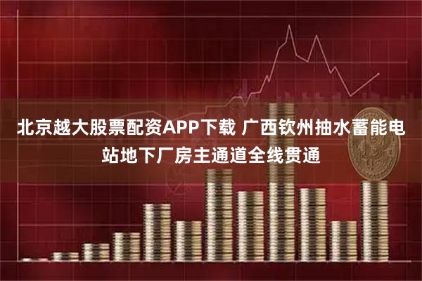 北京越大股票配资APP下载 广西钦州抽水蓄能电站地下厂房主通道全线贯通