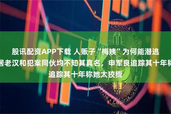 股讯配资APP下载 人贩子“梅姨”为何能潜逃多年？同居老汉和犯案同伙均不知其真名，申军良追踪其十年称她太狡猾