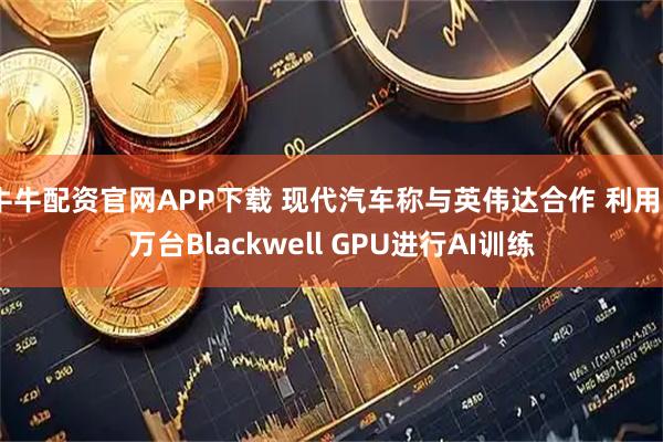 牛牛配资官网APP下载 现代汽车称与英伟达合作 利用5万台Blackwell GPU进行AI训练