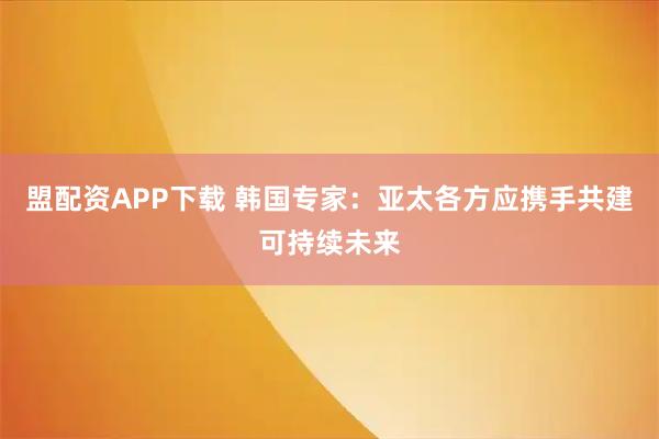 盟配资APP下载 韩国专家：亚太各方应携手共建可持续未来