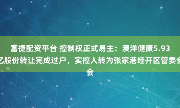富捷配资平台 控制权正式易主：澳洋健康5.93亿股份转让完成过户，实控人转为张家港经开区管委会