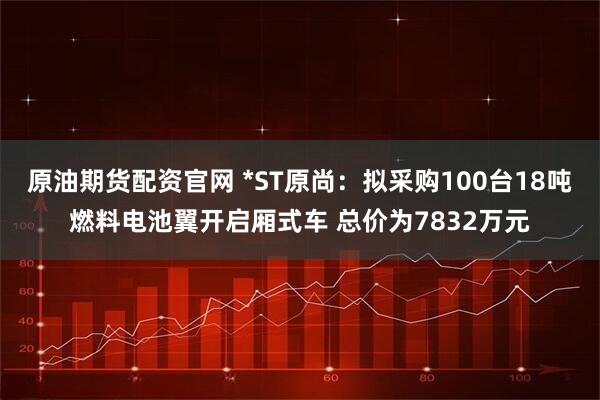 原油期货配资官网 *ST原尚：拟采购100台18吨燃料电池翼开启厢式车 总价为7832万元