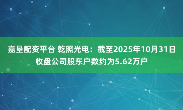 嘉垦配资平台 乾照光电：截至2025年10月31日收盘公司股东户数约为5.62万户