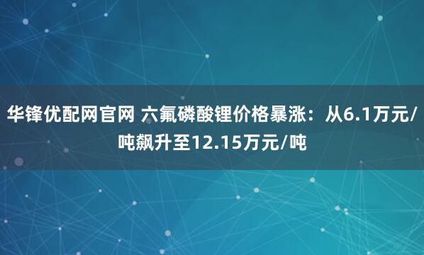 华锋优配网官网 六氟磷酸锂价格暴涨：从6.1万元/吨飙升至12.15万元/吨