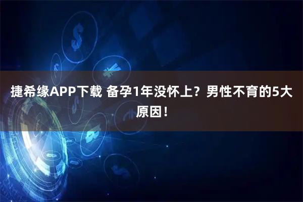 捷希缘APP下载 备孕1年没怀上？男性不育的5大原因！