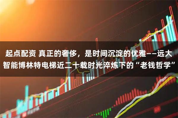 起点配资 真正的奢侈，是时间沉淀的优雅——远大智能博林特电梯近二十载时光淬炼下的“老钱哲学”
