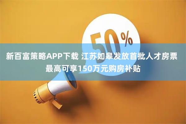 新百富策略APP下载 江苏如皋发放首批人才房票 最高可享150万元购房补贴