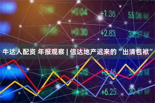 牛达人配资 年报观察 | 信达地产迟来的“出清包袱”
