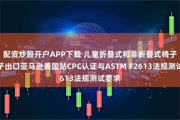 配资炒股开户APP下载 儿童折叠式和非折叠式椅子和凳子出口亚马逊美国站CPC认证与ASTM F2613法规测试要求