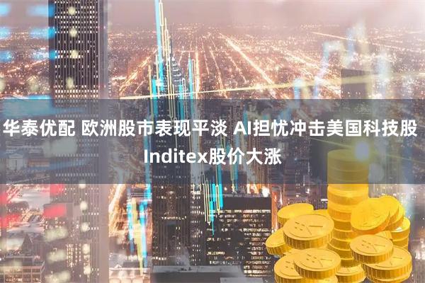 华泰优配 欧洲股市表现平淡 AI担忧冲击美国科技股 Inditex股价大涨