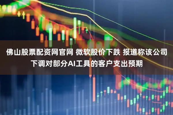 佛山股票配资网官网 微软股价下跌 报道称该公司下调对部分AI工具的客户支出预期