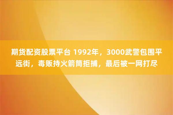 期货配资股票平台 1992年，3000武警包围平远街，毒贩持火箭筒拒捕，最后被一网打尽