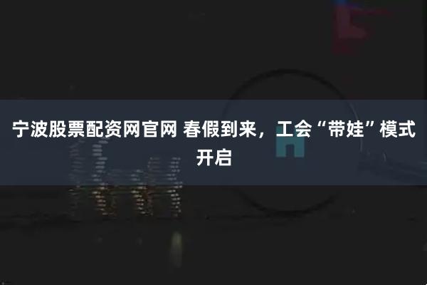 宁波股票配资网官网 春假到来,工会“带娃”模式开启
