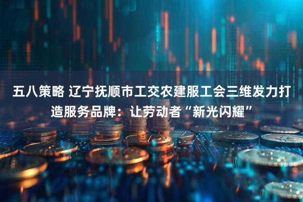 五八策略 辽宁抚顺市工交农建服工会三维发力打造服务品牌:让劳动者“新光闪耀”