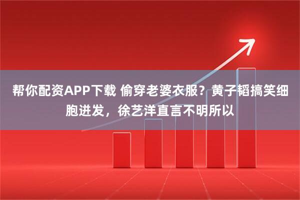 帮你配资APP下载 偷穿老婆衣服？黄子韬搞笑细胞迸发，徐艺洋直言不明所以