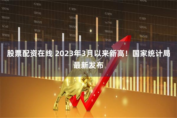 股票配资在线 2023年3月以来新高！国家统计局最新发布