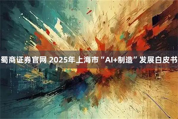 蜀商证券官网 2025年上海市“AI+制造”发展白皮书