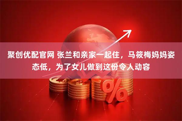 聚创优配官网 张兰和亲家一起住，马筱梅妈妈姿态低，为了女儿做到这份令人动容