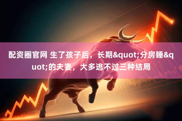 配资圈官网 生了孩子后，长期"分房睡"的夫妻，大多逃不过三种结局