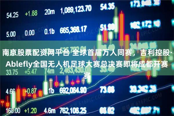 南京股票配资网平台 全球首届万人同赛，吉利控股·Ablefly全国无人机足球大赛总决赛即将成都开赛