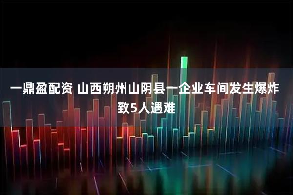 一鼎盈配资 山西朔州山阴县一企业车间发生爆炸 致5人遇难