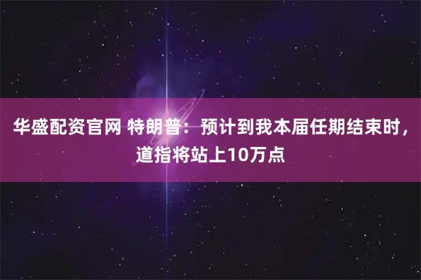 华盛配资官网 特朗普：预计到我本届任期结束时，道指将站上10万点